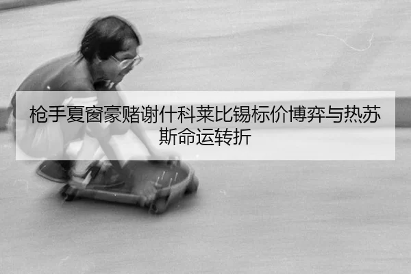 枪手夏窗豪赌谢什科莱比锡标价博弈与热苏斯命运转折